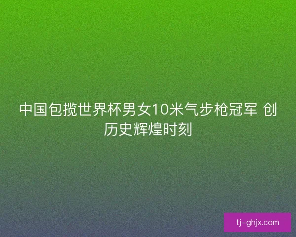 中国包揽世界杯男女10米气步枪冠军 创历史辉煌时刻