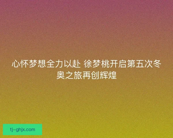 心怀梦想全力以赴 徐梦桃开启第五次冬奥之旅再创辉煌