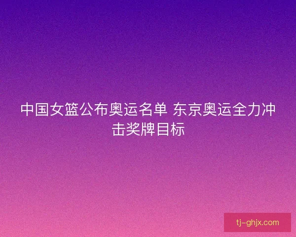 中国女篮公布奥运名单 东京奥运全力冲击奖牌目标