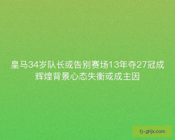 皇马34岁队长或告别赛场13年夺27冠成辉煌背景心态失衡或成主因