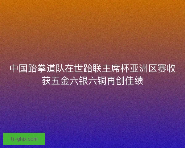 中国跆拳道队在世跆联主席杯亚洲区赛收获五金六银六铜再创佳绩