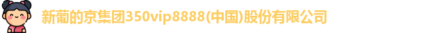 新葡的京集团350vip8888(中国)股份有限公司